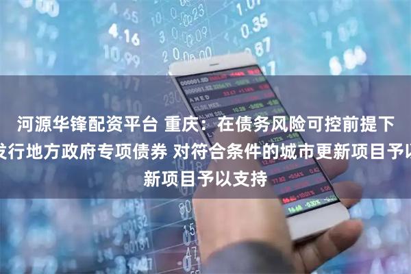 河源华锋配资平台 重庆：在债务风险可控前提下通过发行地方政府专项债券 对符合条件的城市更新项目予以支持