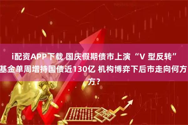i配资APP下载 国庆假期债市上演 “V 型反转” 基金单周增持国债近130亿 机构博弈下后市走向何方？