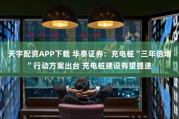 天宇配资APP下载 华泰证券：充电桩“三年倍增”行动方案出台 充电桩建设有望提速