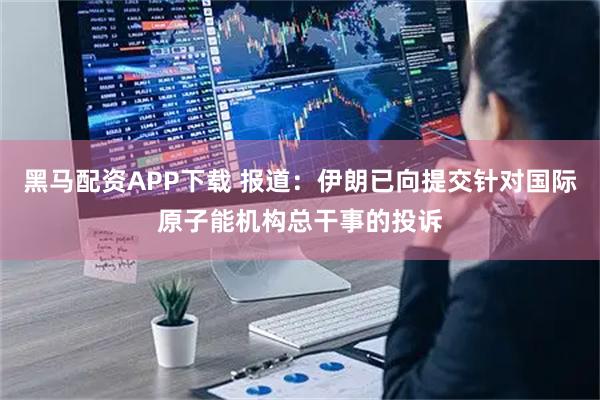 黑马配资APP下载 报道：伊朗已向提交针对国际原子能机构总干事的投诉