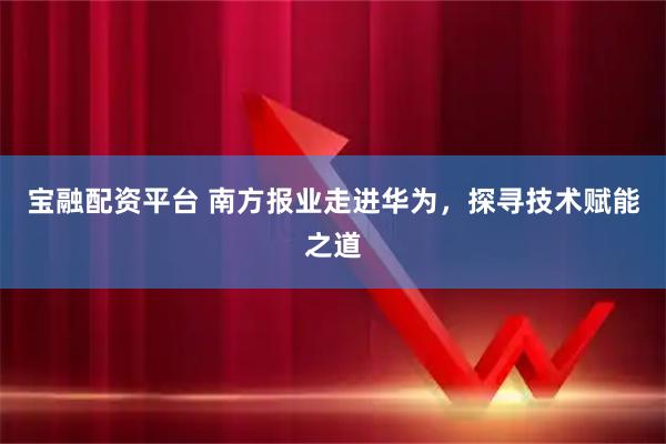 宝融配资平台 南方报业走进华为，探寻技术赋能之道