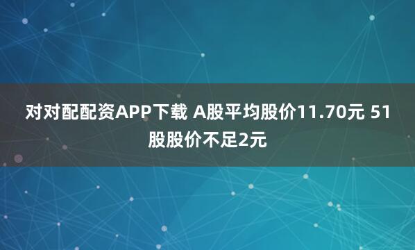 对对配配资APP下载 A股平均股价11.70元 51股股价不足2元