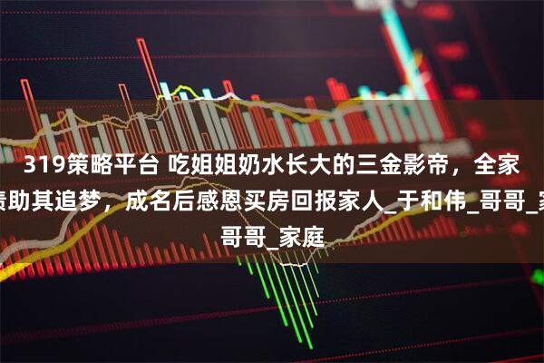319策略平台 吃姐姐奶水长大的三金影帝，全家负债助其追梦，成名后感恩买房回报家人_于和伟_哥哥_家庭