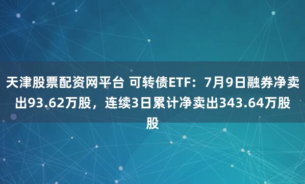 天津股票配资网平台 可转债ETF：7月9日融券净卖出93.62万股，连续3日累计净卖出343.64万股