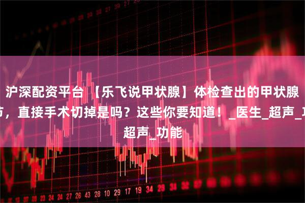 沪深配资平台 【乐飞说甲状腺】体检查出的甲状腺结节，直接手术切掉是吗？这些你要知道！_医生_超声_功能