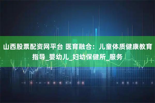 山西股票配资网平台 医育融合：儿童体质健康教育指导_婴幼儿_妇幼保健所_服务