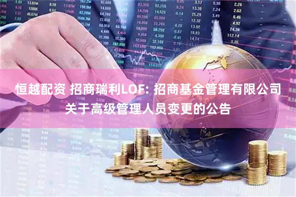 恒越配资 招商瑞利LOF: 招商基金管理有限公司关于高级管理人员变更的公告
