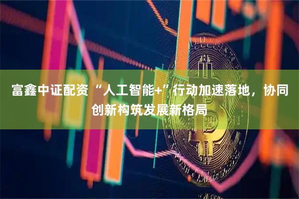 富鑫中证配资 “人工智能+”行动加速落地，协同创新构筑发展新格局