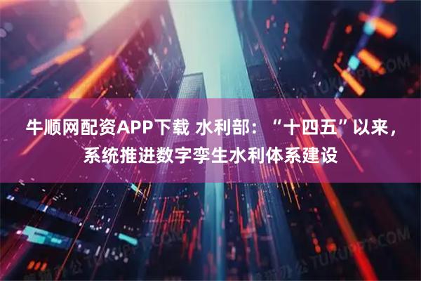 牛顺网配资APP下载 水利部：“十四五”以来，系统推进数字孪生水利体系建设