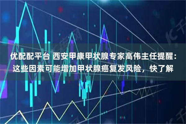 优配配平台 西安甲康甲状腺专家高伟主任提醒：这些因素可能增加甲状腺癌复发风险，快了解