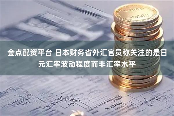 金点配资平台 日本财务省外汇官员称关注的是日元汇率波动程度而非汇率水平