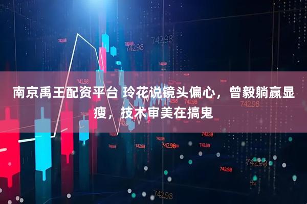 南京禹王配资平台 玲花说镜头偏心，曾毅躺赢显瘦，技术审美在搞鬼