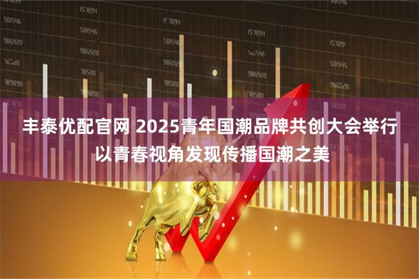 丰泰优配官网 2025青年国潮品牌共创大会举行 以青春视角发现传播国潮之美