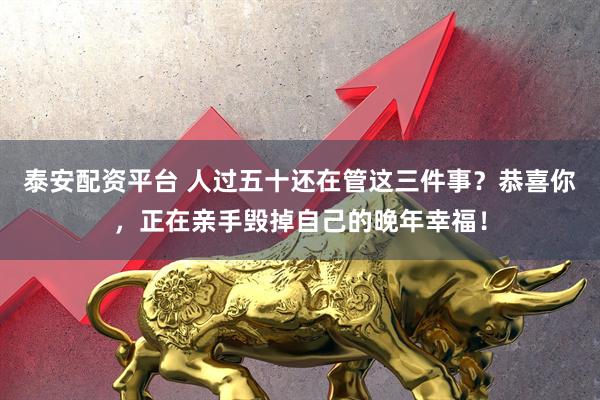 泰安配资平台 人过五十还在管这三件事？恭喜你，正在亲手毁掉自己的晚年幸福！