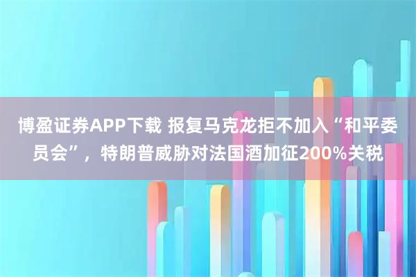 博盈证券APP下载 报复马克龙拒不加入“和平委员会”，特朗普威胁对法国酒加征200%关税