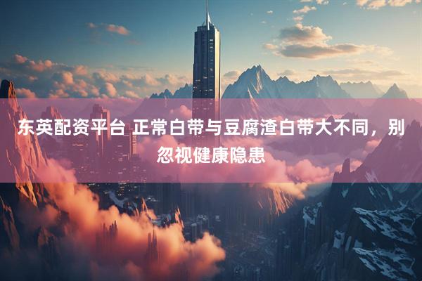 东英配资平台 正常白带与豆腐渣白带大不同，别忽视健康隐患