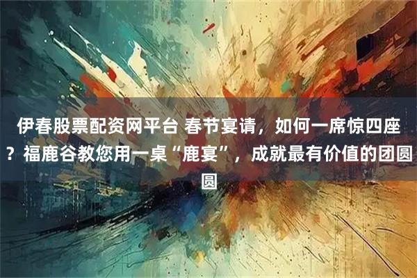 伊春股票配资网平台 春节宴请，如何一席惊四座？福鹿谷教您用一桌“鹿宴”，成就最有价值的团圆