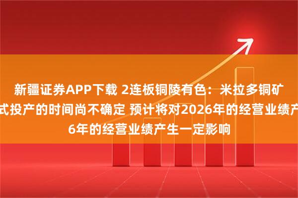 新疆证券APP下载 2连板铜陵有色：米拉多铜矿二期工程正式投产的时间尚不确定 预计将对2026年的经营业绩产生一定影响