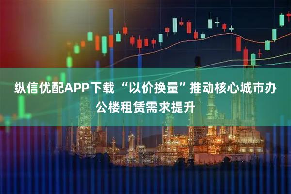 纵信优配APP下载 “以价换量”推动核心城市办公楼租赁需求提升