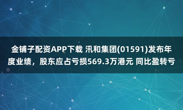 金铺子配资APP下载 汛和集团(01591)发布年度业绩，股东应占亏损569.3万港元 同比盈转亏