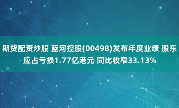 期货配资炒股 蓝河控股(00498)发布年度业绩 股东应占亏损1.77亿港元 同比收窄33.13%
