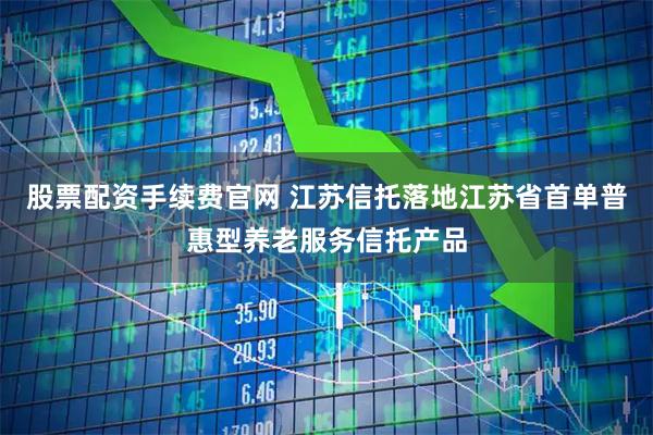 股票配资手续费官网 江苏信托落地江苏省首单普惠型养老服务信托产品