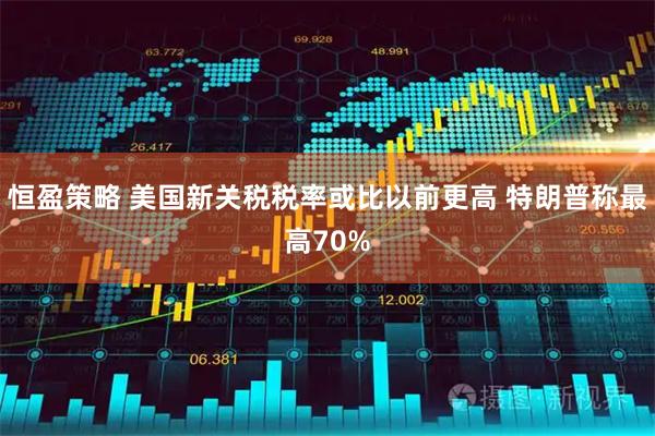 恒盈策略 美国新关税税率或比以前更高 特朗普称最高70%