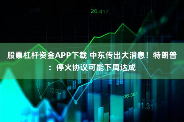 股票杠杆资金APP下载 中东传出大消息！特朗普：停火协议可能下周达成