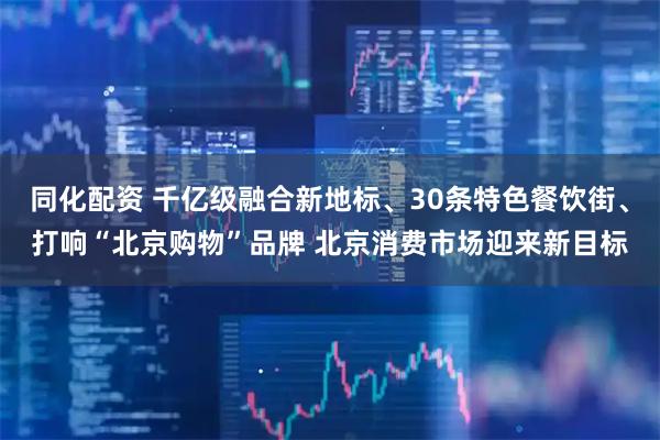 同化配资 千亿级融合新地标、30条特色餐饮街、打响“北京购物”品牌 北京消费市场迎来新目标