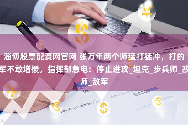 淄博股票配资网官网 张万年两个师猛打猛冲，打的越军不敢增援，指挥部急电：停止进攻_坦克_步兵师_敌军