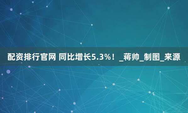 配资排行官网 同比增长5.3%！_蒋帅_制图_来源