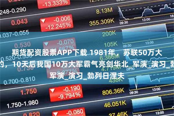 期货配资股票APP下载 1981年，苏联50万大军吓傻北约，10天后我国10万大军霸气亮剑华北_军演_演习_勃列日涅夫