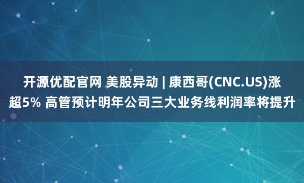 开源优配官网 美股异动 | 康西哥(CNC.US)涨超5% 高管预计明年公司三大业务线利润率将提升