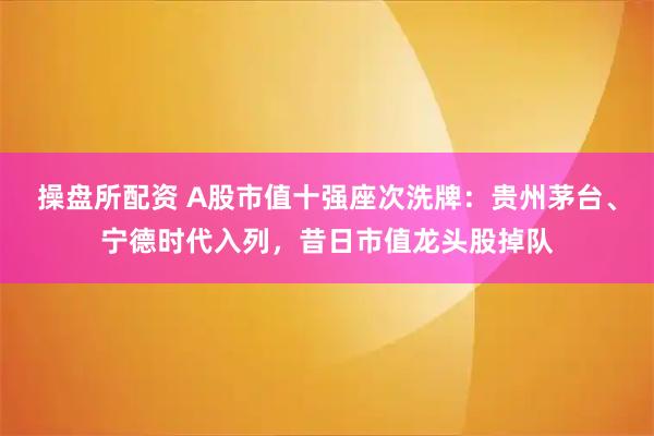 操盘所配资 A股市值十强座次洗牌：贵州茅台、宁德时代入列，昔日市值龙头股掉队