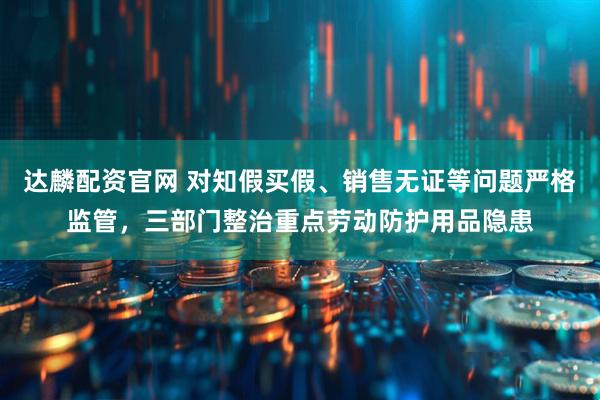 达麟配资官网 对知假买假、销售无证等问题严格监管，三部门整治重点劳动防护用品隐患